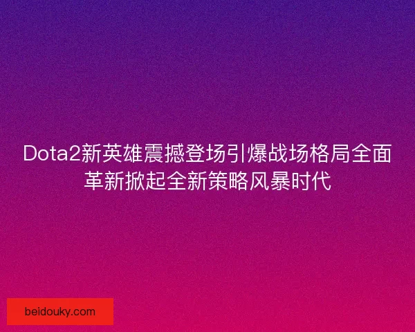 Dota2新英雄震撼登场引爆战场格局全面革新掀起全新策略风暴时代