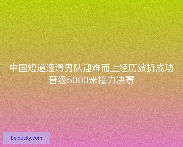 中国短道速滑男队迎难而上经历波折成功晋级5000米接力决赛
