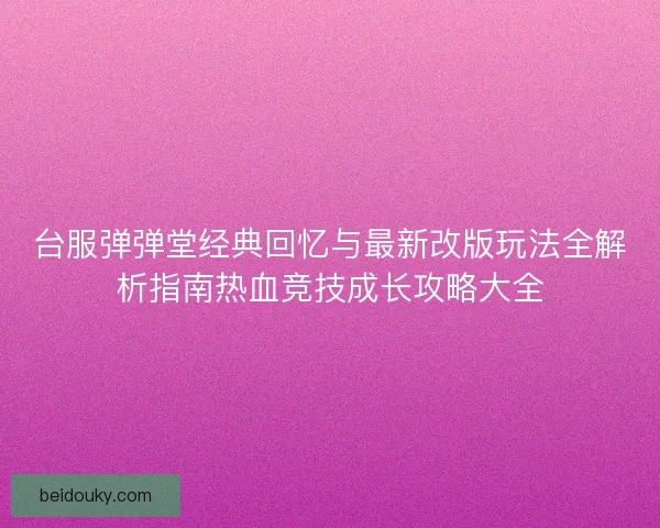 台服弹弹堂经典回忆与最新改版玩法全解析指南热血竞技成长攻略大全