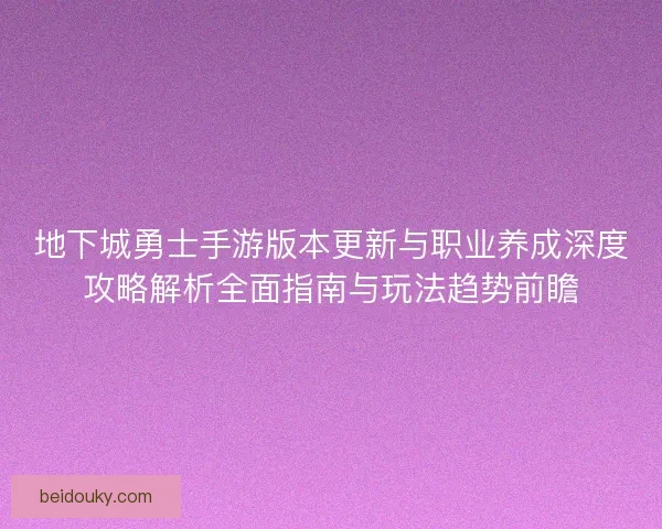 地下城勇士手游版本更新与职业养成深度攻略解析全面指南与玩法趋势前瞻