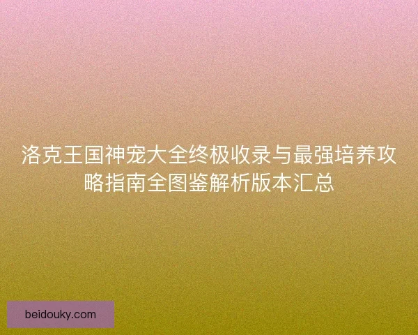 洛克王国神宠大全终极收录与最强培养攻略指南全图鉴解析版本汇总