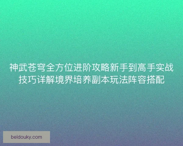 神武苍穹全方位进阶攻略新手到高手实战技巧详解境界培养副本玩法阵容搭配