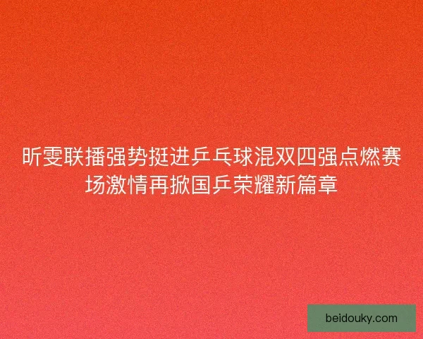 昕雯联播强势挺进乒乓球混双四强点燃赛场激情再掀国乒荣耀新篇章
