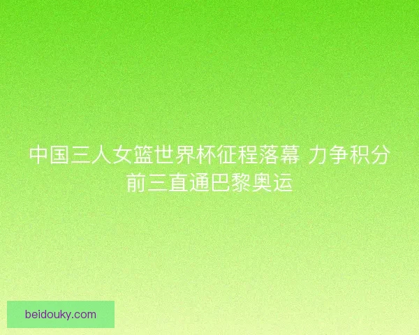 中国三人女篮世界杯征程落幕 力争积分前三直通巴黎奥运