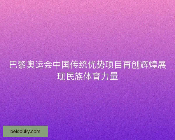巴黎奥运会中国传统优势项目再创辉煌展现民族体育力量