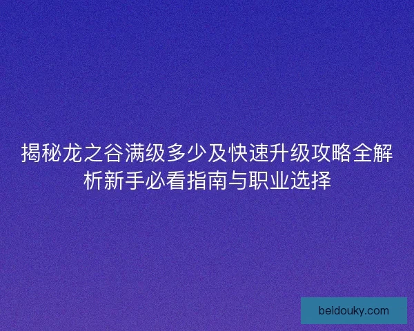 揭秘龙之谷满级多少及快速升级攻略全解析新手必看指南与职业选择