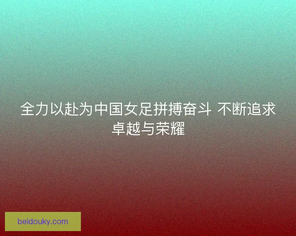 全力以赴为中国女足拼搏奋斗 不断追求卓越与荣耀