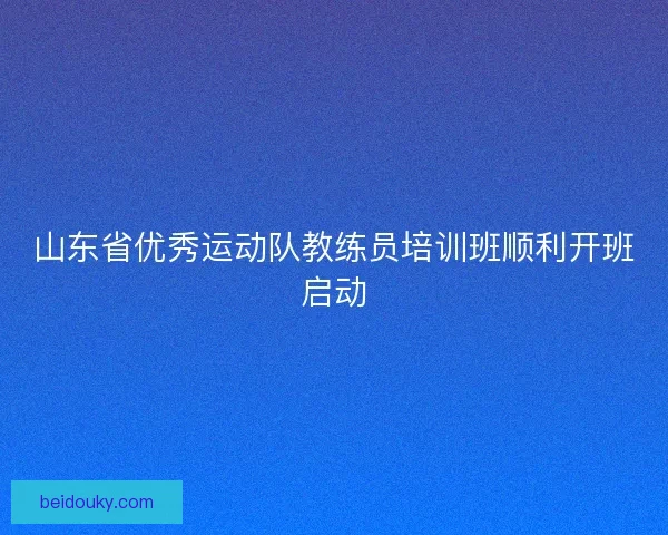 山东省优秀运动队教练员培训班顺利开班启动