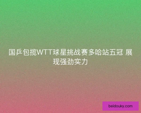 国乒包揽WTT球星挑战赛多哈站五冠 展现强劲实力