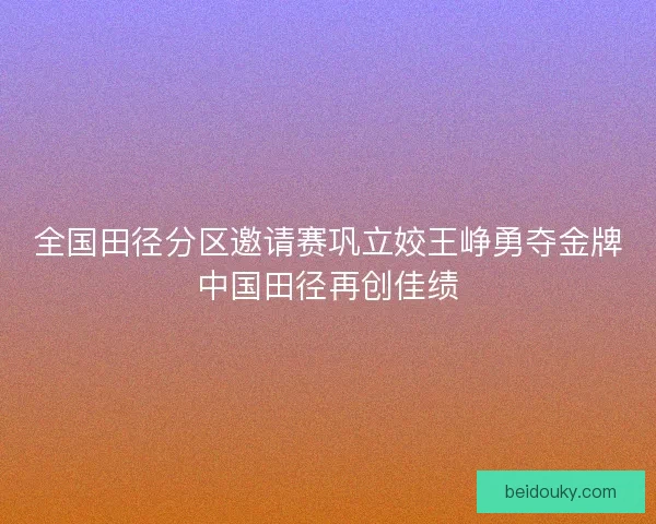 全国田径分区邀请赛巩立姣王峥勇夺金牌中国田径再创佳绩