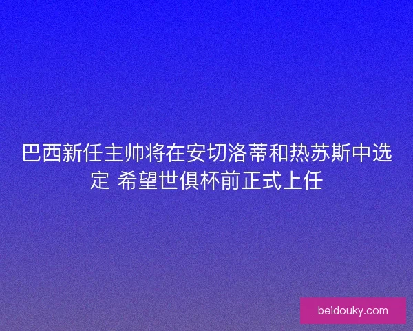 巴西新任主帅将在安切洛蒂和热苏斯中选定 希望世俱杯前正式上任