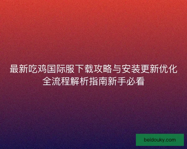 最新吃鸡国际服下载攻略与安装更新优化全流程解析指南新手必看