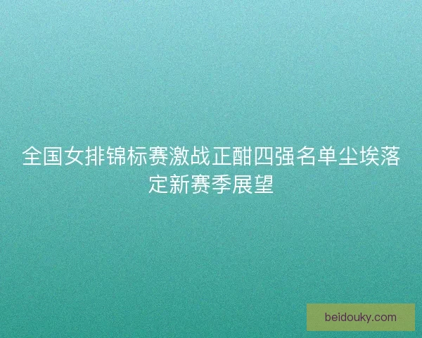 全国女排锦标赛激战正酣四强名单尘埃落定新赛季展望
