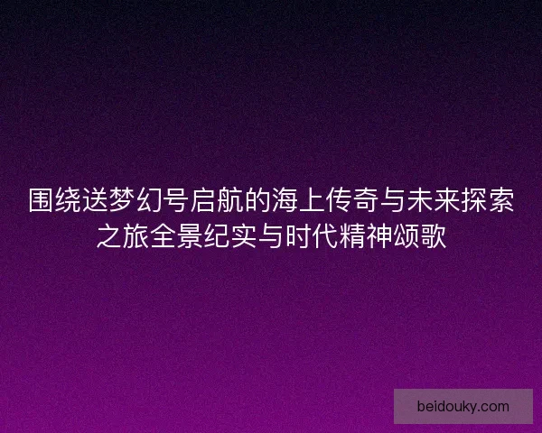 围绕送梦幻号启航的海上传奇与未来探索之旅全景纪实与时代精神颂歌