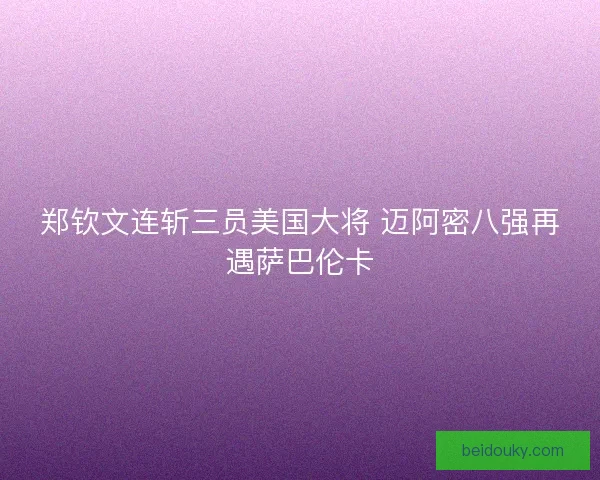 郑钦文连斩三员美国大将 迈阿密八强再遇萨巴伦卡