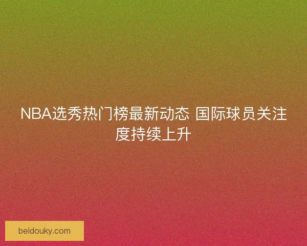 NBA选秀热门榜最新动态 国际球员关注度持续上升