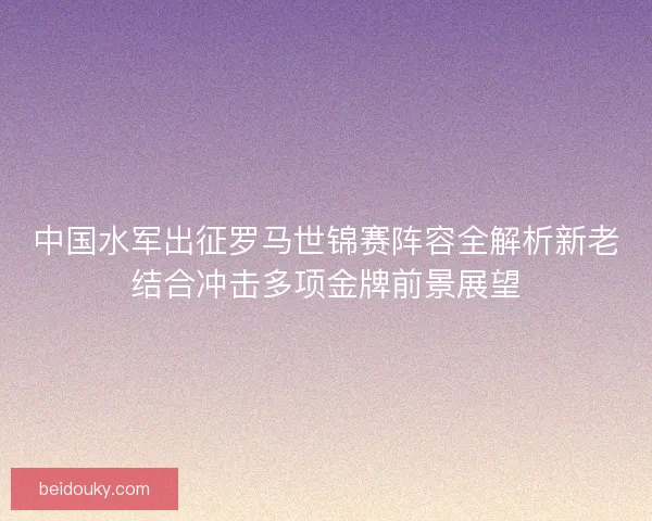 中国水军出征罗马世锦赛阵容全解析新老结合冲击多项金牌前景展望