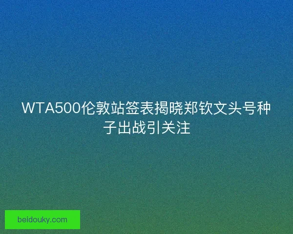 WTA500伦敦站签表揭晓郑钦文头号种子出战引关注