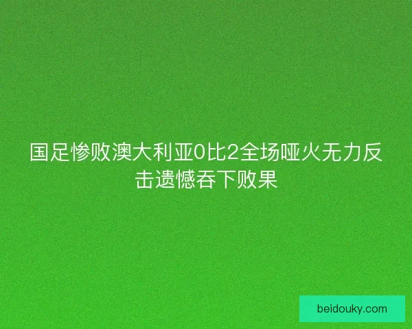 国足惨败澳大利亚0比2全场哑火无力反击遗憾吞下败果