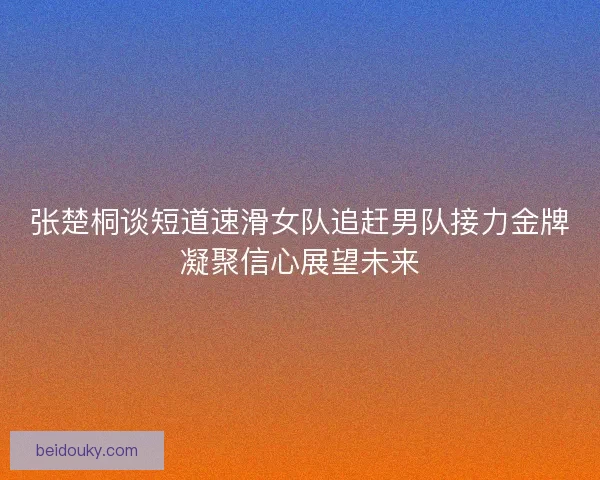 张楚桐谈短道速滑女队追赶男队接力金牌凝聚信心展望未来