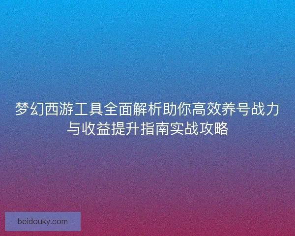 梦幻西游工具全面解析助你高效养号战力与收益提升指南实战攻略