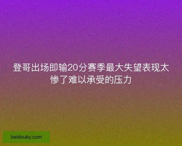 登哥出场即输20分赛季最大失望表现太惨了难以承受的压力